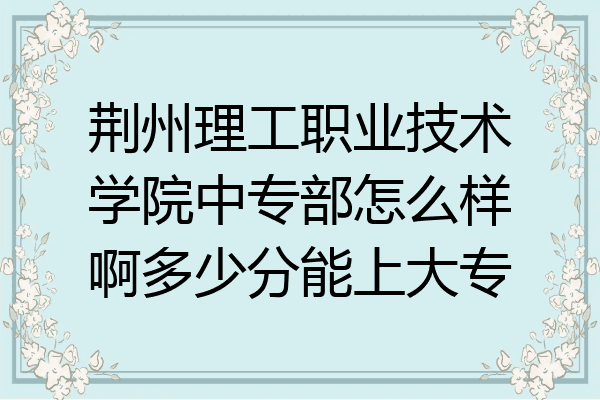 荆州理工职业技术学院中专部怎么样啊多少分能上大专