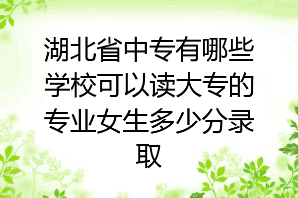 湖北省中专有哪些学校可以读大专的专业女生多少分录取