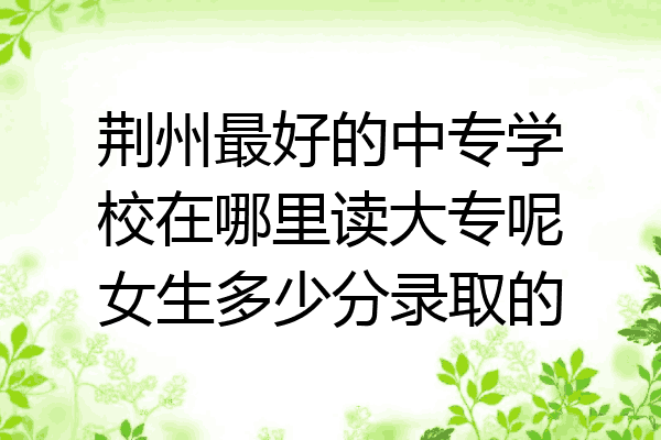 荆州最好的中专学校在哪里读大专呢女生多少分录取的
