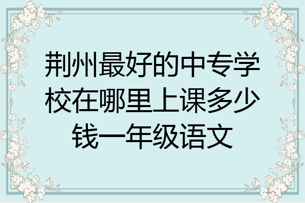 荆州最好的中专学校在哪里上课多少钱一年级语文
