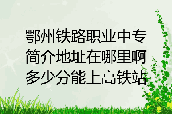 鄂州铁路职业中专简介地址在哪里啊多少分能上高铁站