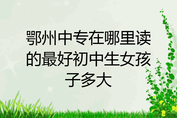 鄂州中专在哪里读的最好初中生女孩子多大