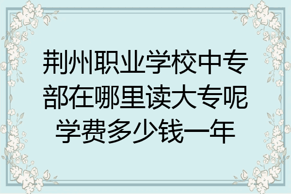 荆州职业学校中专部在哪里读大专呢学费多少钱一年