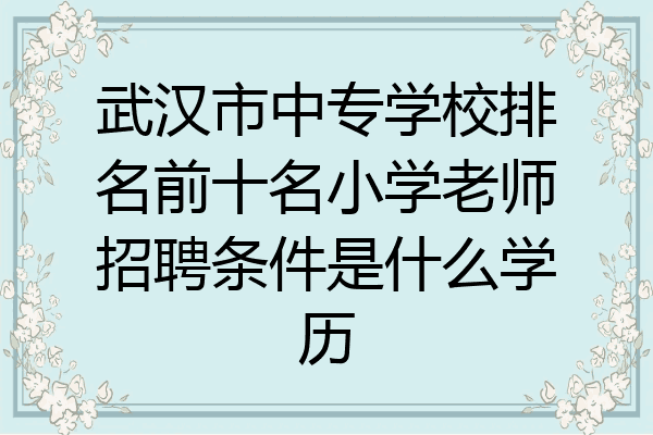 武汉市中专学校排名前十名小学老师招聘条件是什么学历