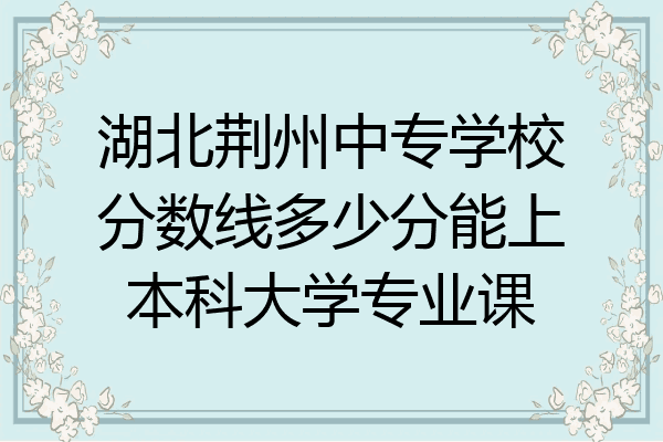 湖北荆州中专学校分数线多少分能上本科大学专业课