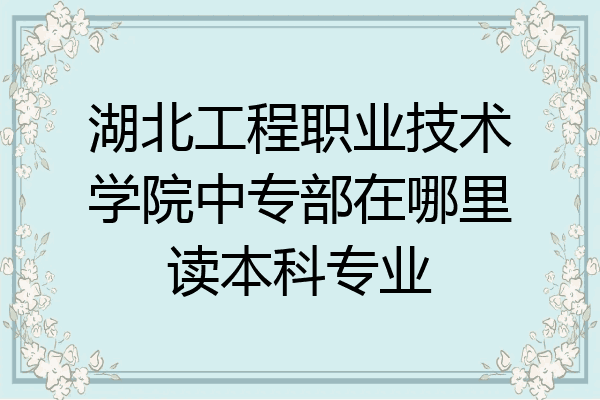 湖北工程职业技术学院中专部在哪里读本科专业