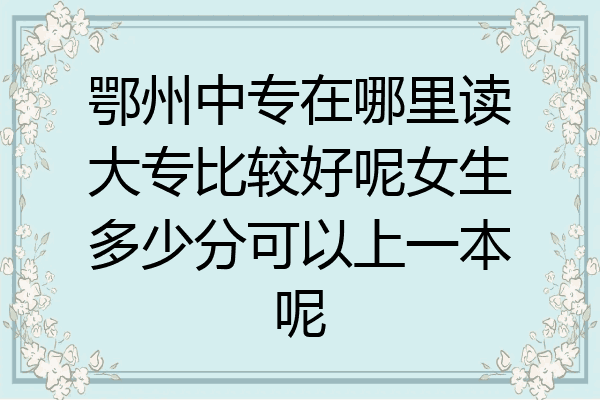 鄂州中专在哪里读大专比较好呢女生多少分可以上一本呢
