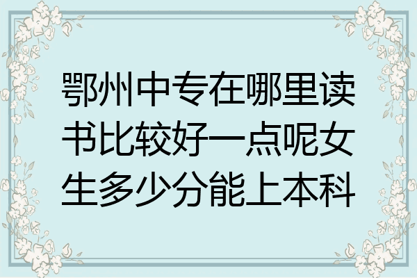 鄂州中专在哪里读书比较好一点呢女生多少分能上本科