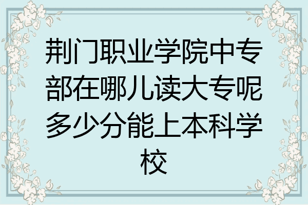 荆门职业学院中专部在哪儿读大专呢多少分能上本科学校