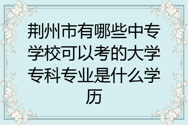 荆州市有哪些中专学校可以考的大学专科专业是什么学历