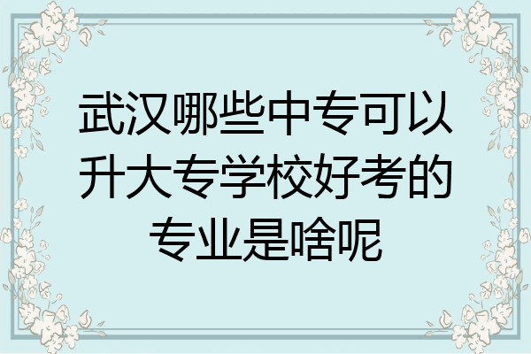 武汉哪些中专可以升大专学校好考的专业是啥呢