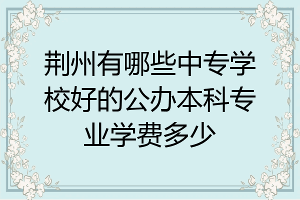 荆州有哪些中专学校好的公办本科专业学费多少