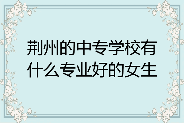 荆州的中专学校有什么专业好的女生