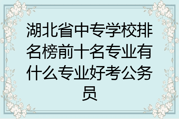 湖北省中专学校排名榜前十名专业有什么专业好考公务员