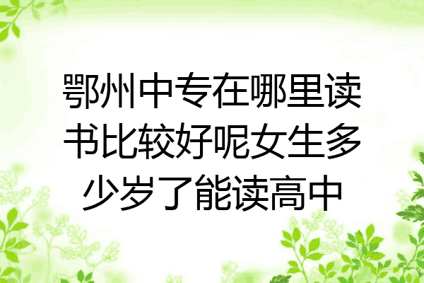 鄂州中专在哪里读书比较好呢女生多少岁了能读高中