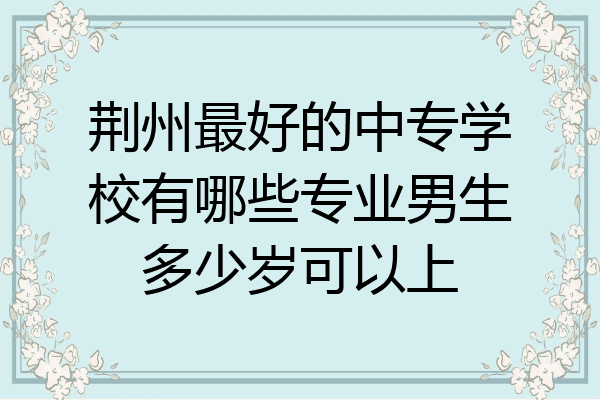 荆州最好的中专学校有哪些专业男生多少岁可以上