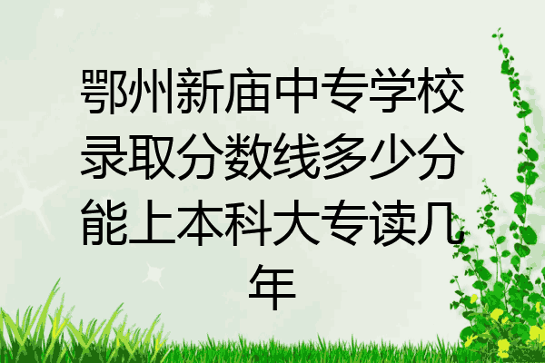 鄂州新庙中专学校录取分数线多少分能上本科大专读几年