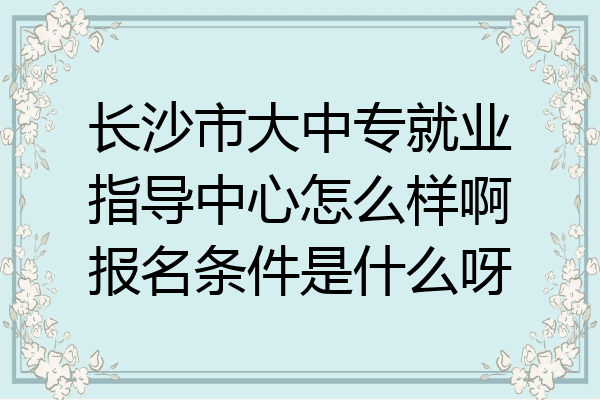长沙市大中专就业指导中心怎么样啊报名条件是什么呀