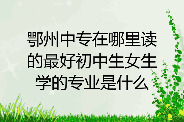 鄂州中专在哪里读的最好初中生女生学的专业是什么