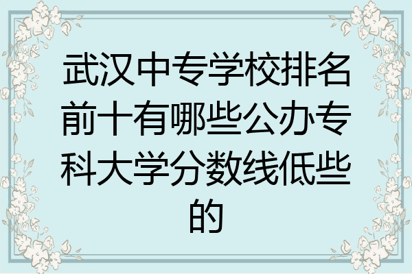 武汉中专学校排名前十有哪些公办专科大学分数线低些的