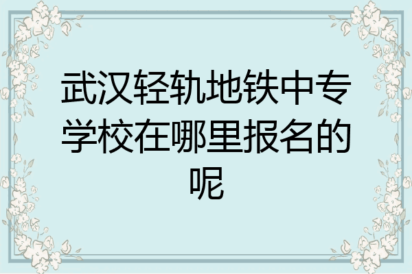 武汉轻轨地铁中专学校在哪里报名的呢