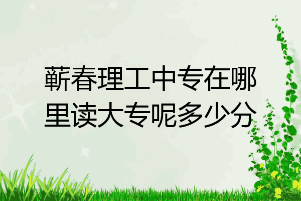 蕲春理工中专在哪里读大专呢多少分