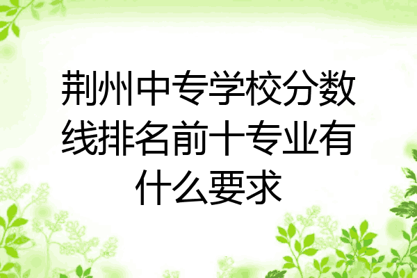 荆州中专学校分数线排名前十专业有什么要求