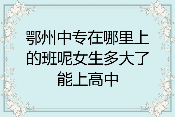 鄂州中专在哪里上的班呢女生多大了能上高中