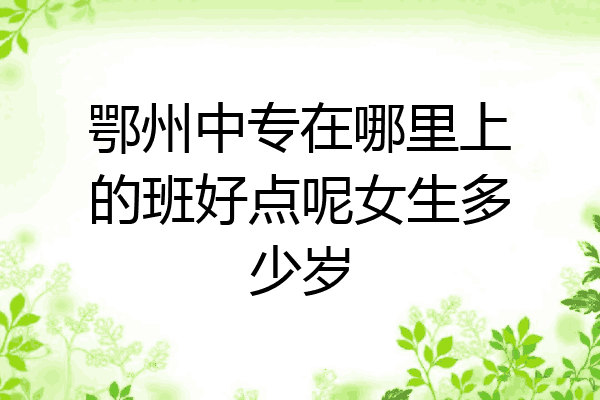 鄂州中专在哪里上的班好点呢女生多少岁