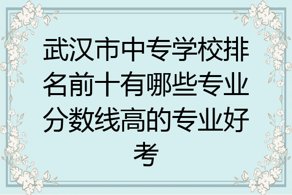 武汉市中专学校排名前十有哪些专业分数线高的专业好考