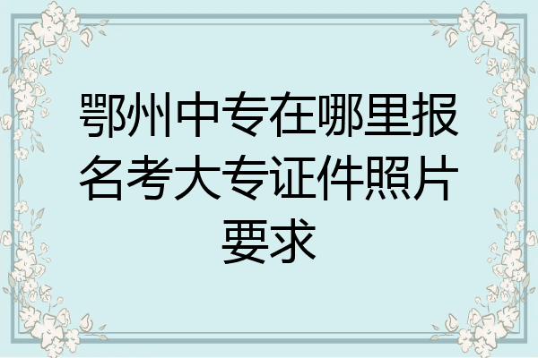 鄂州中专在哪里报名考大专证件照片要求