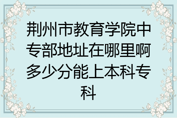 荆州市教育学院中专部地址在哪里啊多少分能上本科专科