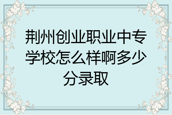 荆州创业职业中专学校怎么样啊多少分录取