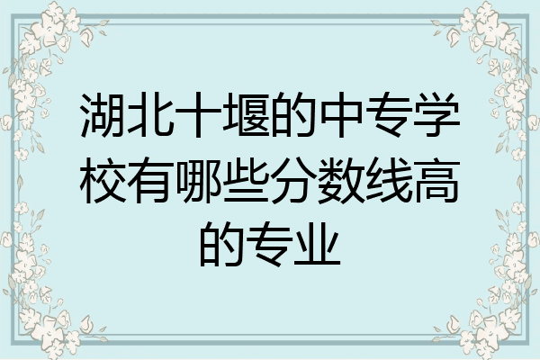 湖北十堰的中专学校有哪些分数线高的专业