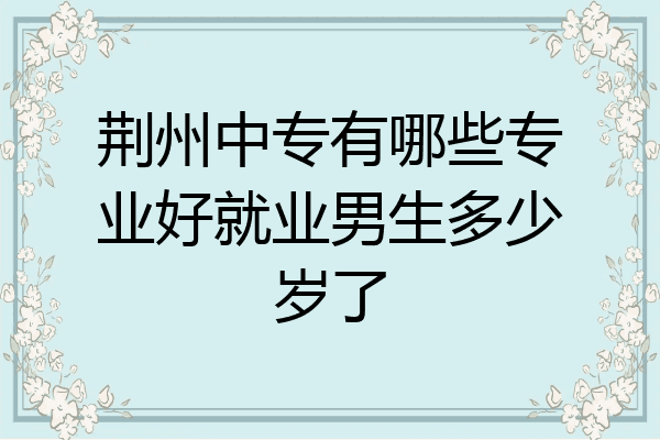 荆州中专有哪些专业好就业男生多少岁了