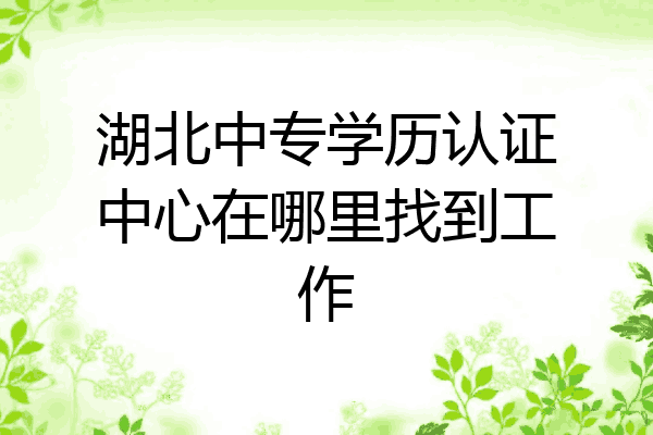 湖北中专学历认证中心在哪里找到工作