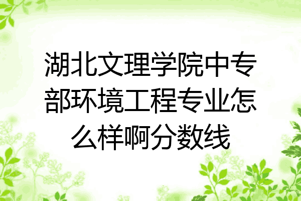 湖北文理学院中专部环境工程专业怎么样啊分数线