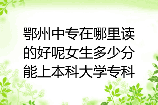 鄂州中专在哪里读的好呢女生多少分能上本科大学专科