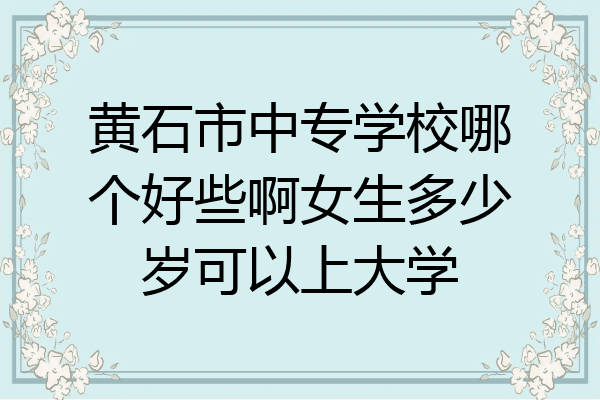 黄石市中专学校哪个好些啊女生多少岁可以上大学