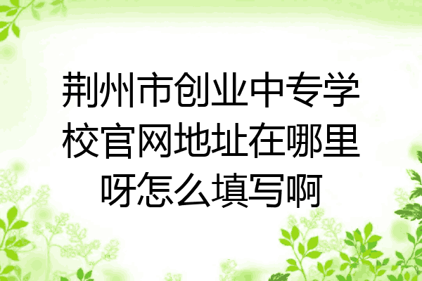 荆州市创业中专学校官网地址在哪里呀怎么填写啊