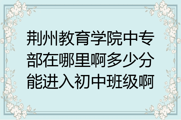 荆州教育学院中专部在哪里啊多少分能进入初中班级啊
