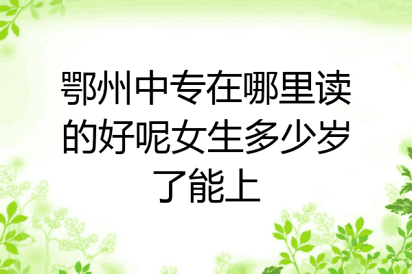 鄂州中专在哪里读的好呢女生多少岁了能上