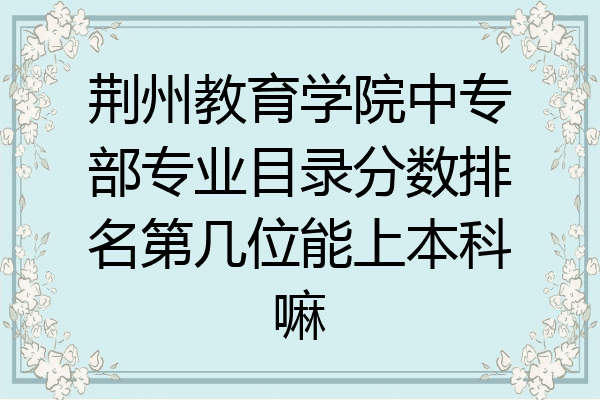 荆州教育学院中专部专业目录分数排名第几位能上本科嘛