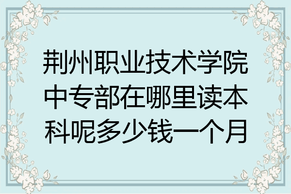 荆州职业技术学院中专部在哪里读本科呢多少钱一个月