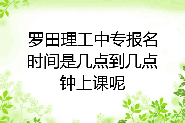 罗田理工中专报名时间是几点到几点钟上课呢