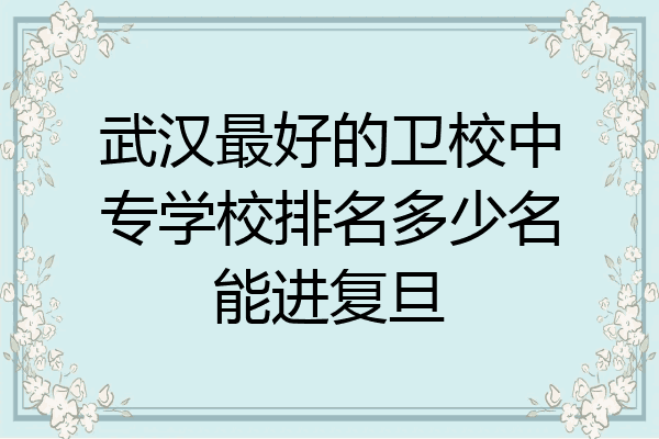 武汉最好的卫校中专学校排名多少名能进复旦