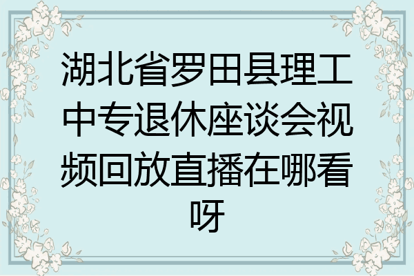 湖北省罗田县理工中专退休座谈会视频回放直播在哪看呀