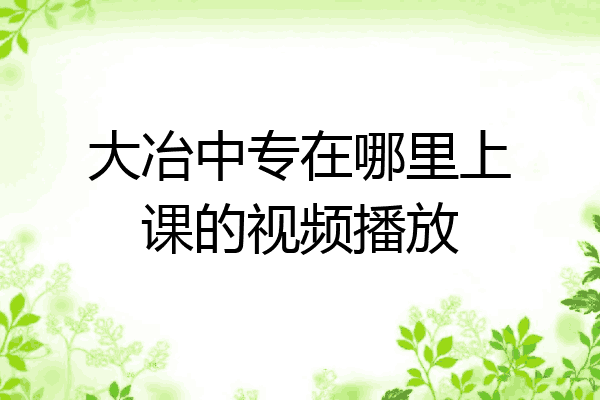 大冶中专在哪里上课的视频播放