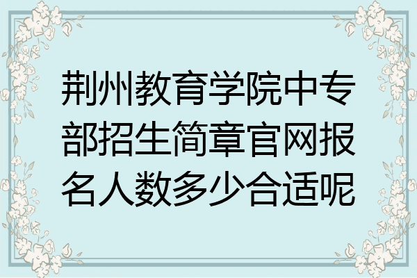 荆州教育学院中专部招生简章官网报名人数多少合适呢