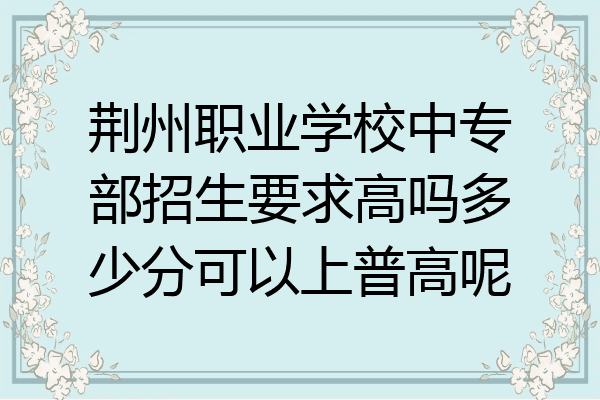 荆州职业学校中专部招生要求高吗多少分可以上普高呢